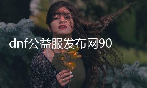 dnf公益服发布网90级版本（详解最新版本的游戏内容）